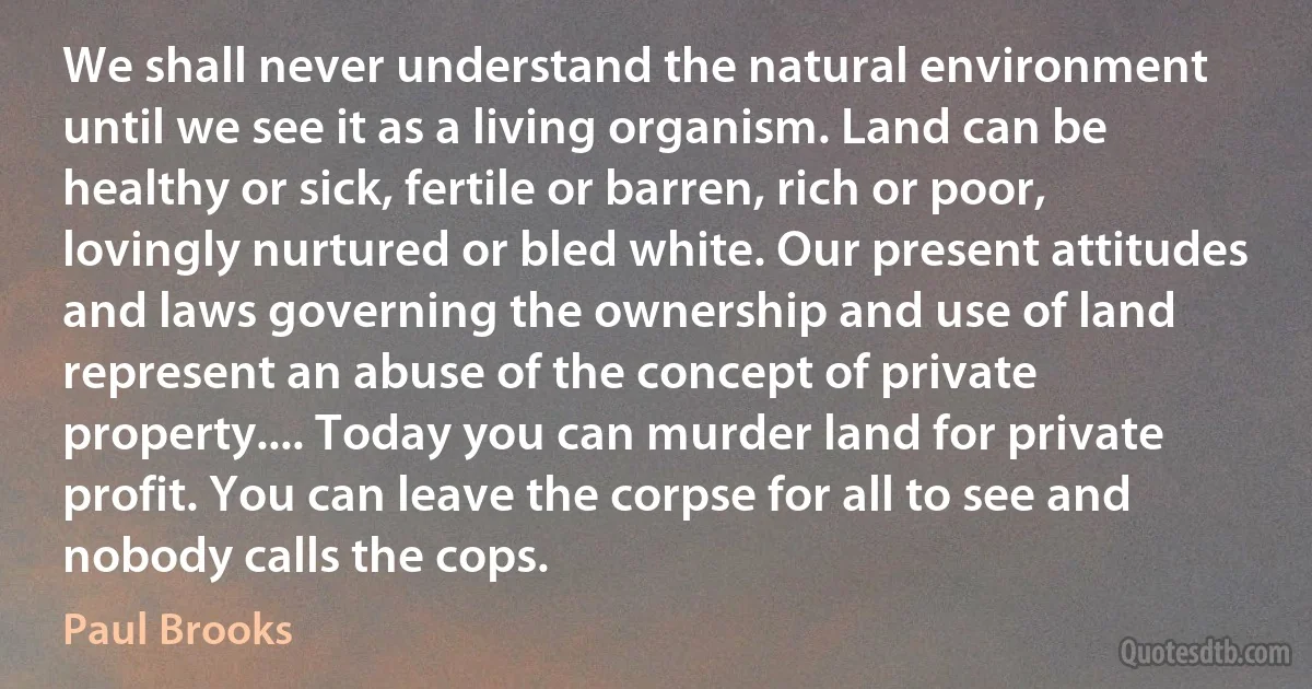 We shall never understand the natural environment until we see it as a living organism. Land can be healthy or sick, fertile or barren, rich or poor, lovingly nurtured or bled white. Our present attitudes and laws governing the ownership and use of land represent an abuse of the concept of private property.... Today you can murder land for private profit. You can leave the corpse for all to see and nobody calls the cops. (Paul Brooks)