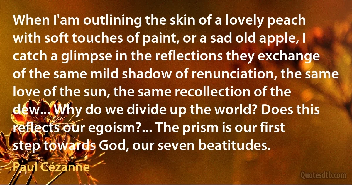 When I'am outlining the skin of a lovely peach with soft touches of paint, or a sad old apple, I catch a glimpse in the reflections they exchange of the same mild shadow of renunciation, the same love of the sun, the same recollection of the dew... Why do we divide up the world? Does this reflects our egoism?... The prism is our first step towards God, our seven beatitudes. (Paul Cézanne)