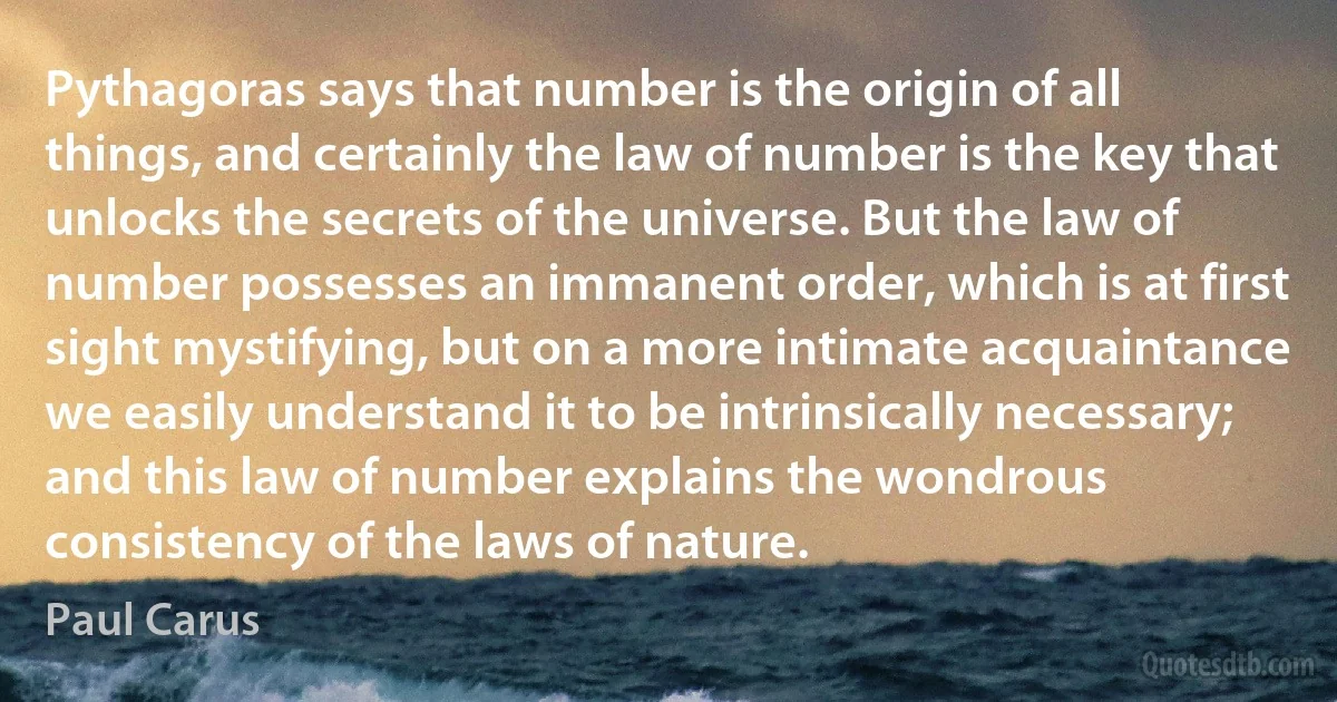 Pythagoras says that number is the origin of all things, and certainly the law of number is the key that unlocks the secrets of the universe. But the law of number possesses an immanent order, which is at first sight mystifying, but on a more intimate acquaintance we easily understand it to be intrinsically necessary; and this law of number explains the wondrous consistency of the laws of nature. (Paul Carus)