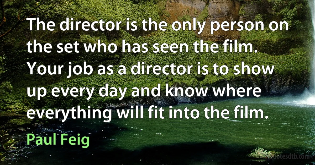 The director is the only person on the set who has seen the film. Your job as a director is to show up every day and know where everything will fit into the film. (Paul Feig)