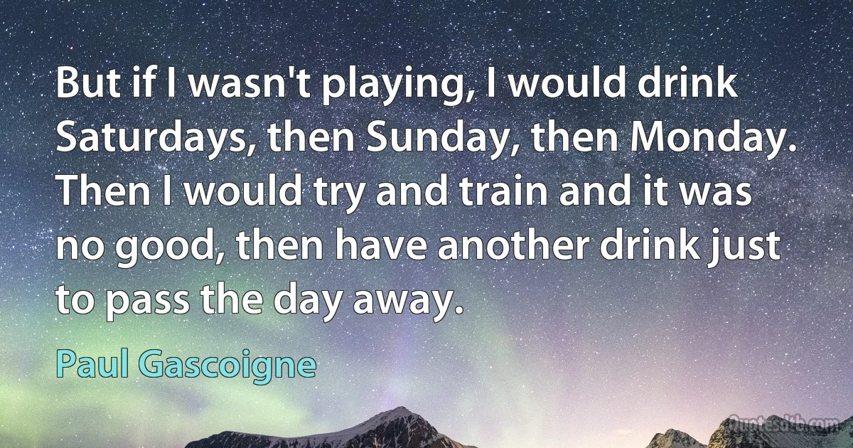 But if I wasn't playing, I would drink Saturdays, then Sunday, then Monday. Then I would try and train and it was no good, then have another drink just to pass the day away. (Paul Gascoigne)