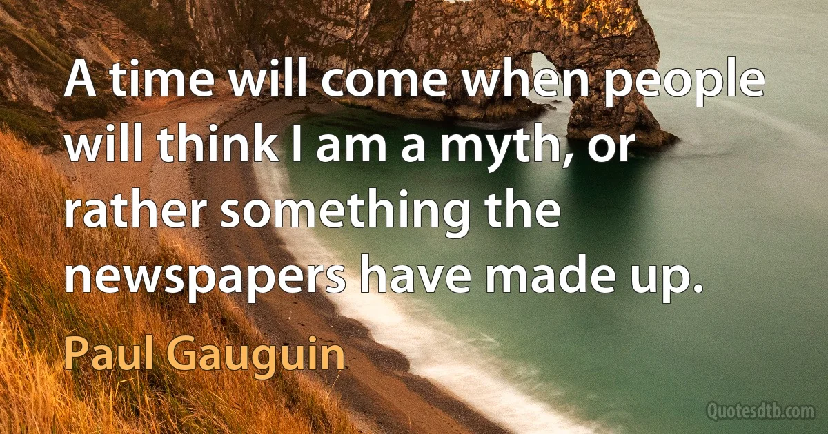 A time will come when people will think I am a myth, or rather something the newspapers have made up. (Paul Gauguin)