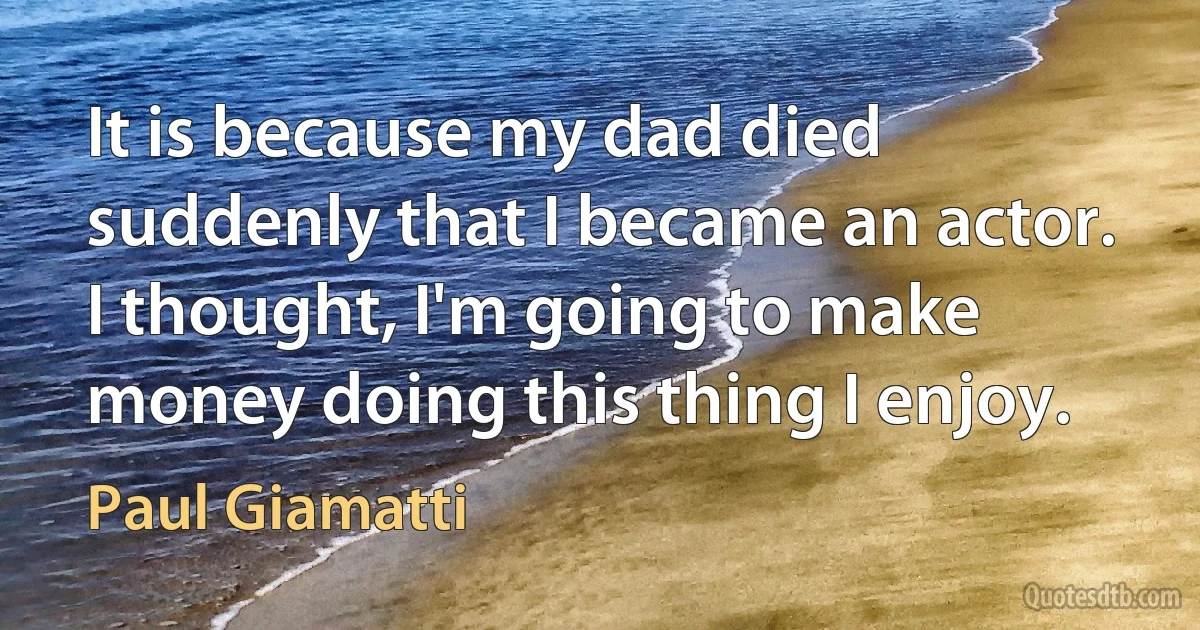 It is because my dad died suddenly that I became an actor. I thought, I'm going to make money doing this thing I enjoy. (Paul Giamatti)