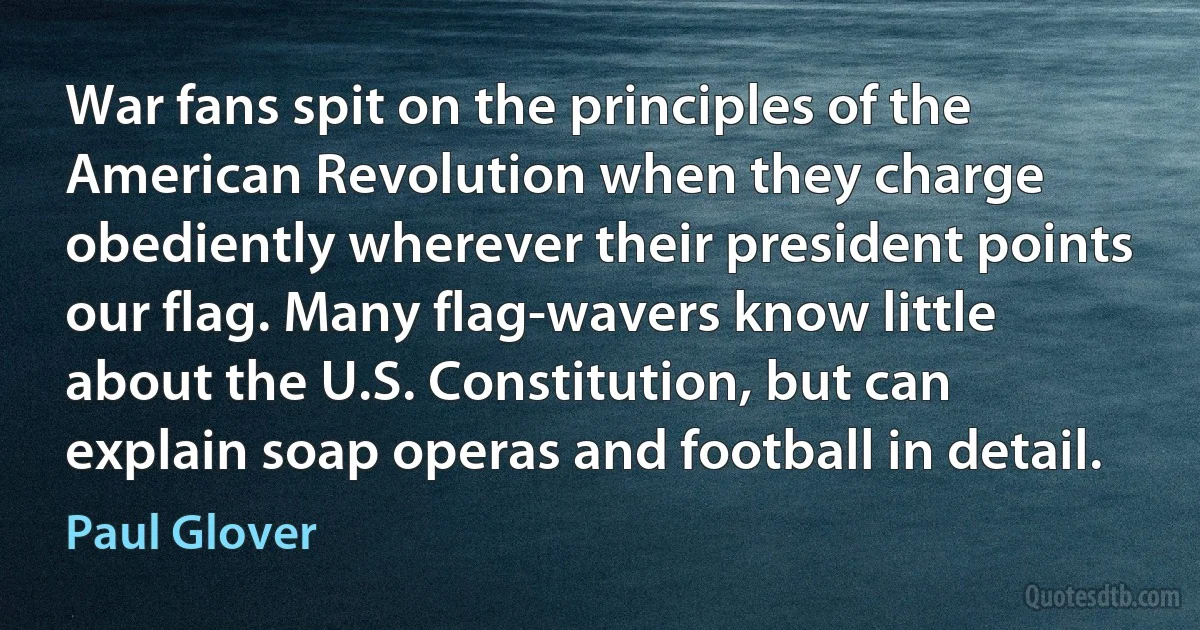 War fans spit on the principles of the American Revolution when they charge obediently wherever their president points our flag. Many flag-wavers know little about the U.S. Constitution, but can explain soap operas and football in detail. (Paul Glover)