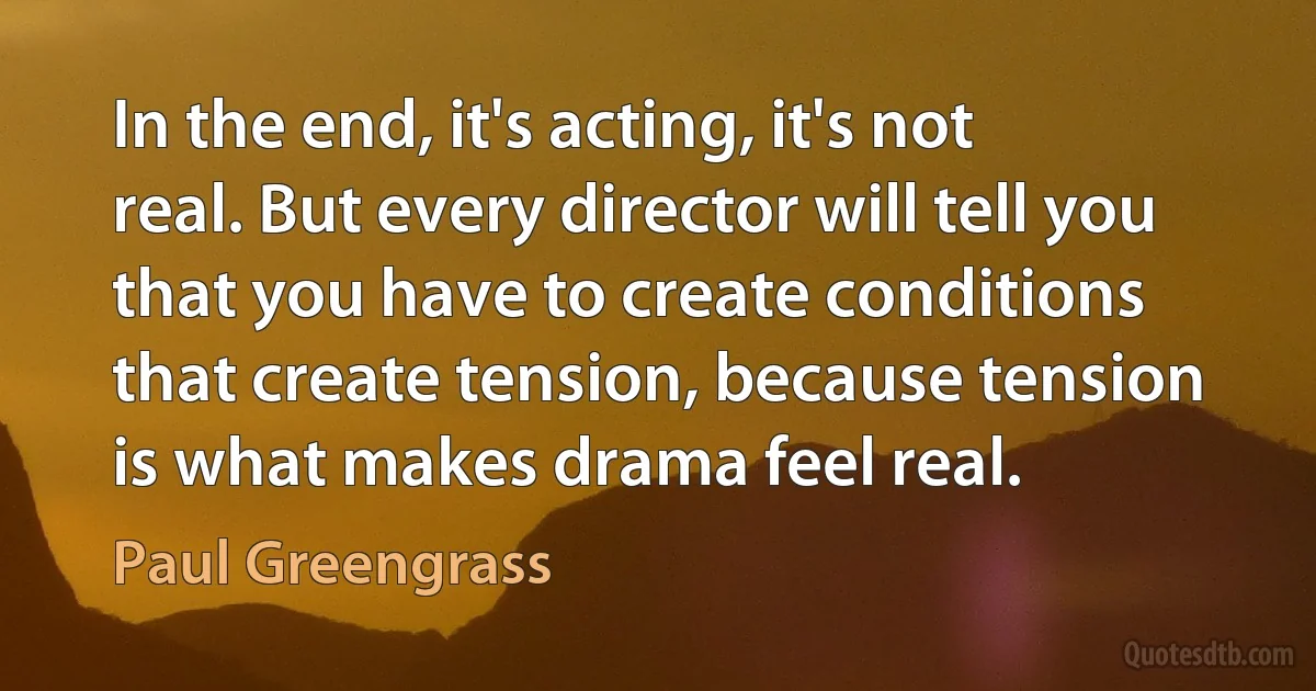 In the end, it's acting, it's not real. But every director will tell you that you have to create conditions that create tension, because tension is what makes drama feel real. (Paul Greengrass)