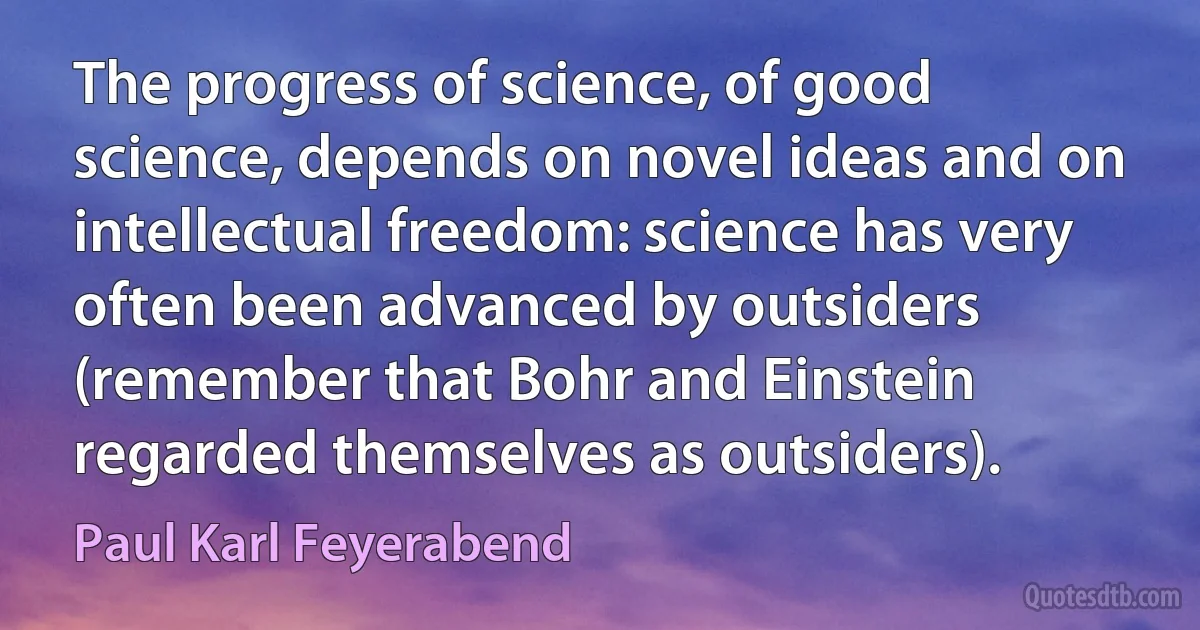 The progress of science, of good science, depends on novel ideas and on intellectual freedom: science has very often been advanced by outsiders (remember that Bohr and Einstein regarded themselves as outsiders). (Paul Karl Feyerabend)