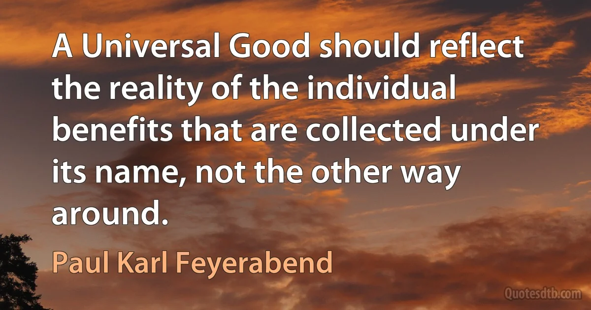 A Universal Good should reflect the reality of the individual benefits that are collected under its name, not the other way around. (Paul Karl Feyerabend)