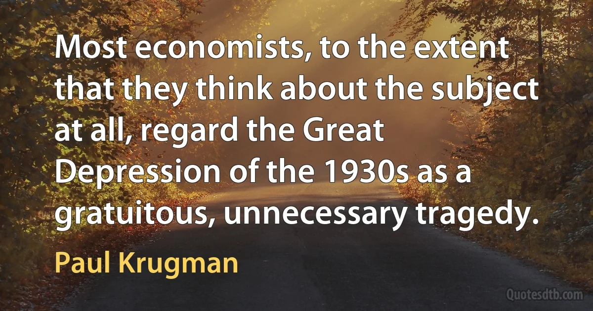 Most economists, to the extent that they think about the subject at all, regard the Great Depression of the 1930s as a gratuitous, unnecessary tragedy. (Paul Krugman)