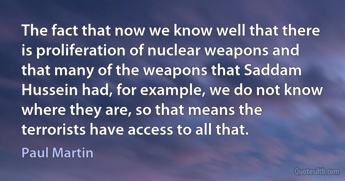 The fact that now we know well that there is proliferation of nuclear weapons and that many of the weapons that Saddam Hussein had, for example, we do not know where they are, so that means the terrorists have access to all that. (Paul Martin)