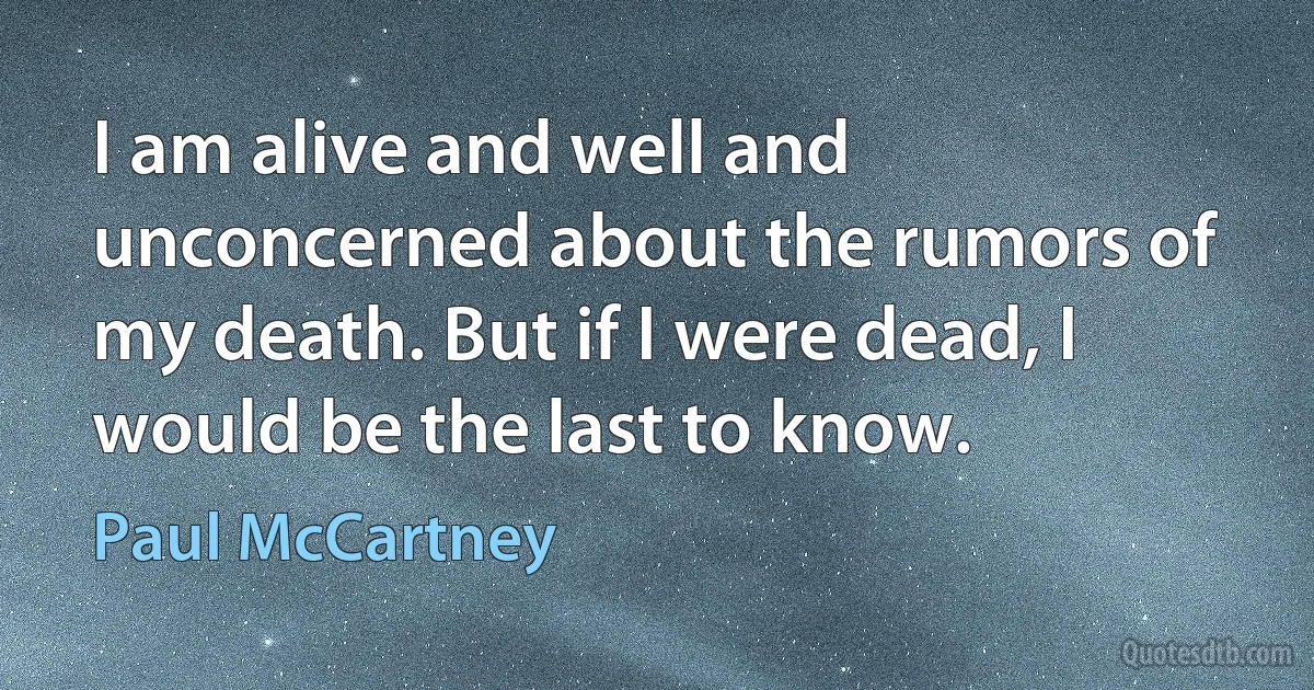 I am alive and well and unconcerned about the rumors of my death. But if I were dead, I would be the last to know. (Paul McCartney)