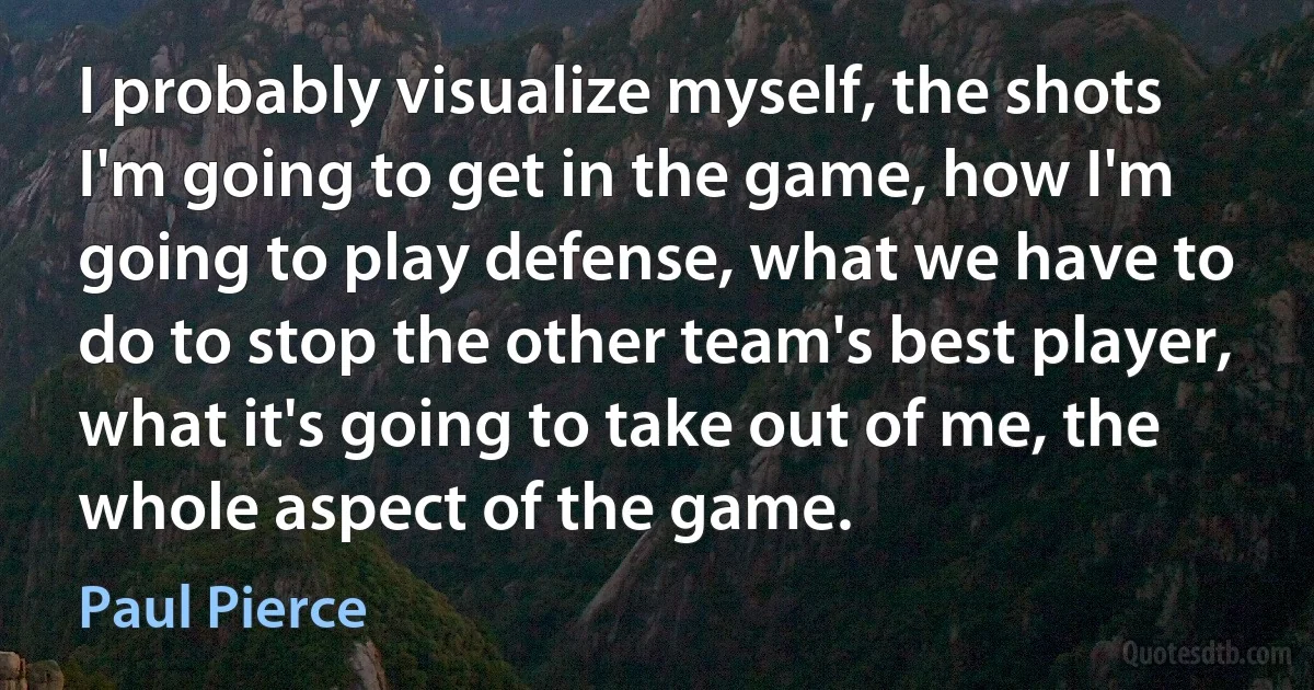 I probably visualize myself, the shots I'm going to get in the game, how I'm going to play defense, what we have to do to stop the other team's best player, what it's going to take out of me, the whole aspect of the game. (Paul Pierce)