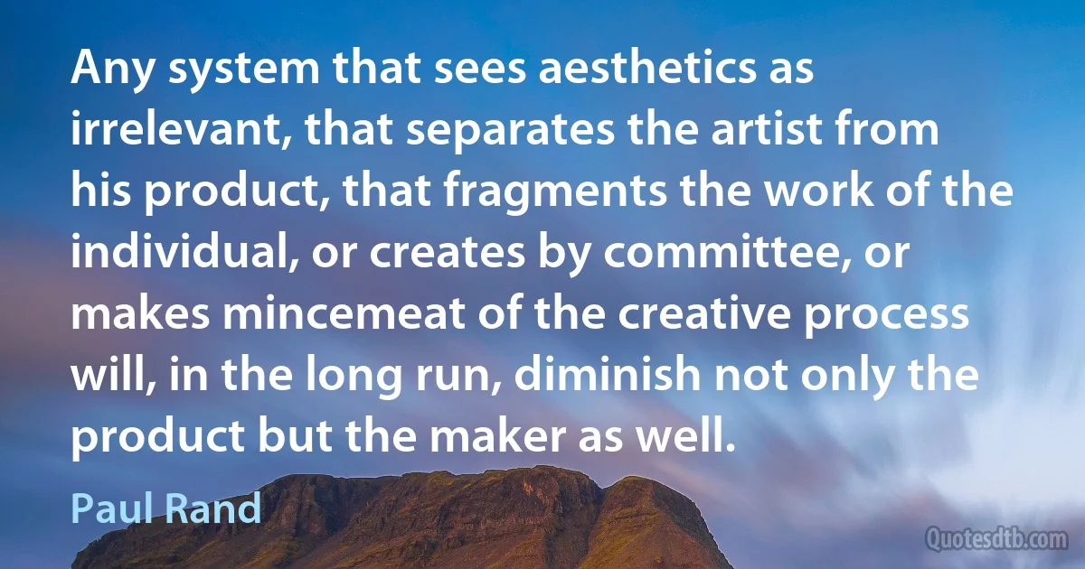 Any system that sees aesthetics as irrelevant, that separates the artist from his product, that fragments the work of the individual, or creates by committee, or makes mincemeat of the creative process will, in the long run, diminish not only the product but the maker as well. (Paul Rand)