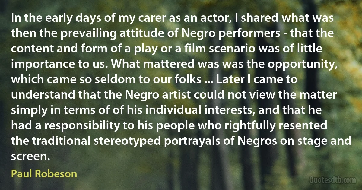 In the early days of my carer as an actor, I shared what was then the prevailing attitude of Negro performers - that the content and form of a play or a film scenario was of little importance to us. What mattered was was the opportunity, which came so seldom to our folks ... Later I came to understand that the Negro artist could not view the matter simply in terms of of his individual interests, and that he had a responsibility to his people who rightfully resented the traditional stereotyped portrayals of Negros on stage and screen. (Paul Robeson)