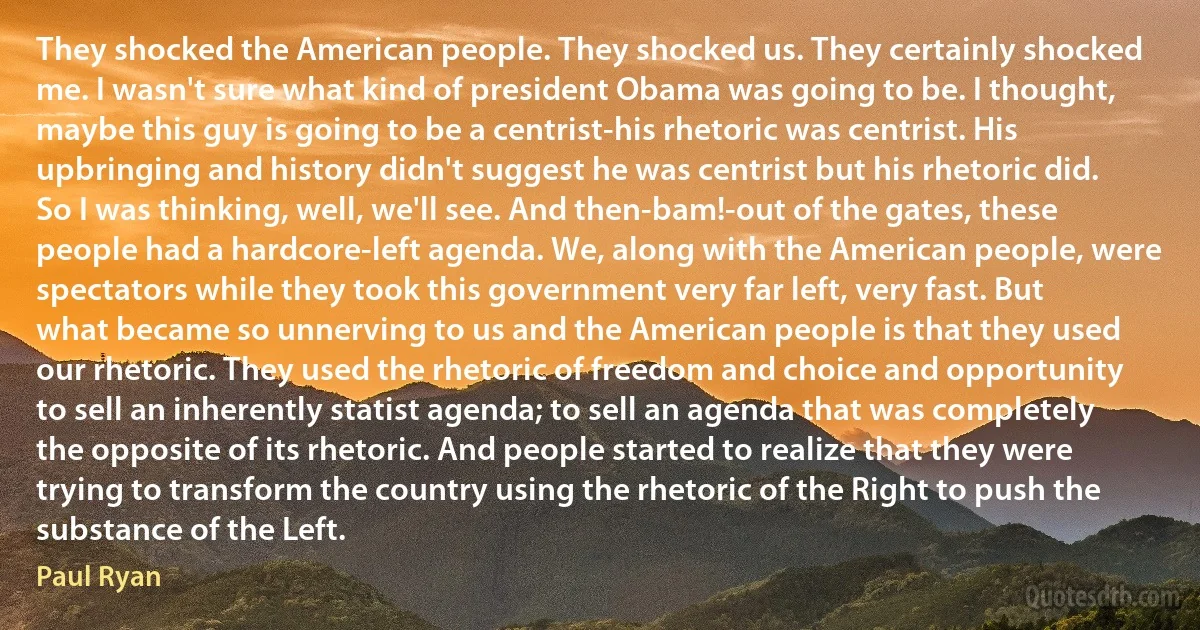 They shocked the American people. They shocked us. They certainly shocked me. I wasn't sure what kind of president Obama was going to be. I thought, maybe this guy is going to be a centrist-his rhetoric was centrist. His upbringing and history didn't suggest he was centrist but his rhetoric did. So I was thinking, well, we'll see. And then-bam!-out of the gates, these people had a hardcore-left agenda. We, along with the American people, were spectators while they took this government very far left, very fast. But what became so unnerving to us and the American people is that they used our rhetoric. They used the rhetoric of freedom and choice and opportunity to sell an inherently statist agenda; to sell an agenda that was completely the opposite of its rhetoric. And people started to realize that they were trying to transform the country using the rhetoric of the Right to push the substance of the Left. (Paul Ryan)