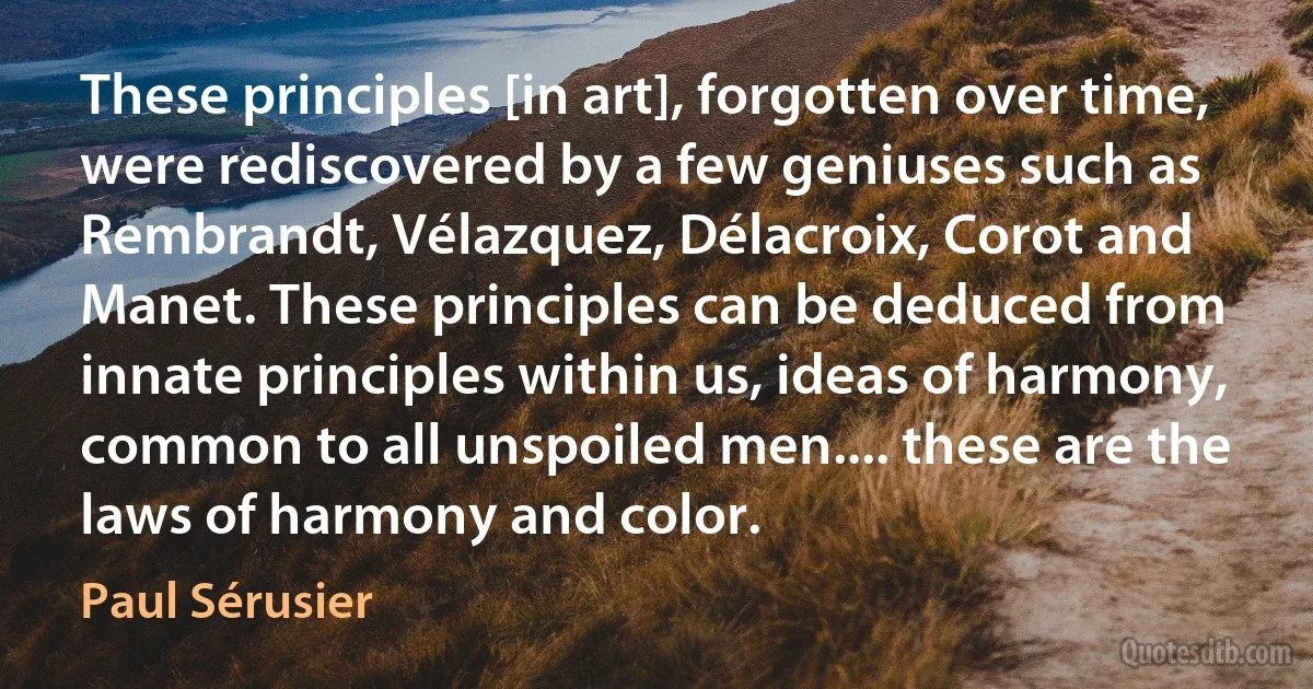 These principles [in art], forgotten over time, were rediscovered by a few geniuses such as Rembrandt, Vélazquez, Délacroix, Corot and Manet. These principles can be deduced from innate principles within us, ideas of harmony, common to all unspoiled men.... these are the laws of harmony and color. (Paul Sérusier)