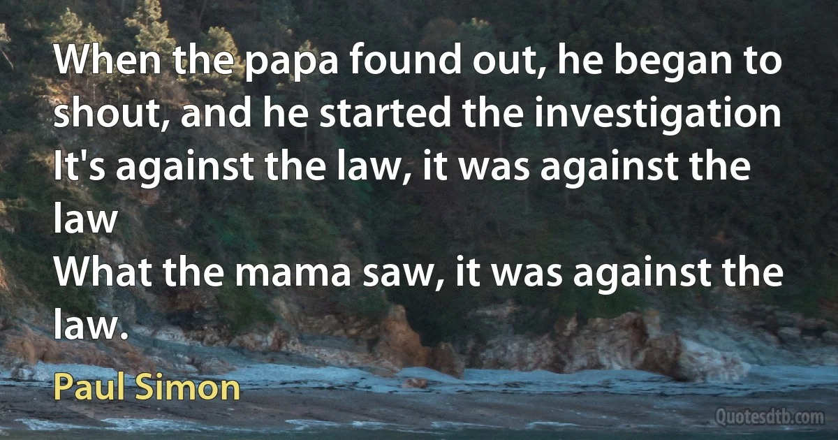 When the papa found out, he began to shout, and he started the investigation
It's against the law, it was against the law
What the mama saw, it was against the law. (Paul Simon)