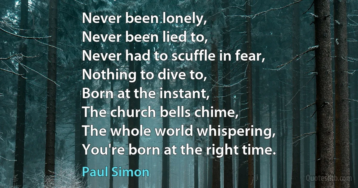 Never been lonely,
Never been lied to,
Never had to scuffle in fear,
Nothing to dive to,
Born at the instant,
The church bells chime,
The whole world whispering,
You're born at the right time. (Paul Simon)