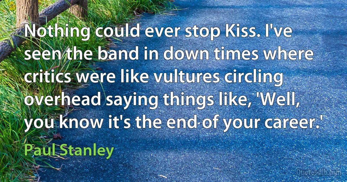 Nothing could ever stop Kiss. I've seen the band in down times where critics were like vultures circling overhead saying things like, 'Well, you know it's the end of your career.' (Paul Stanley)