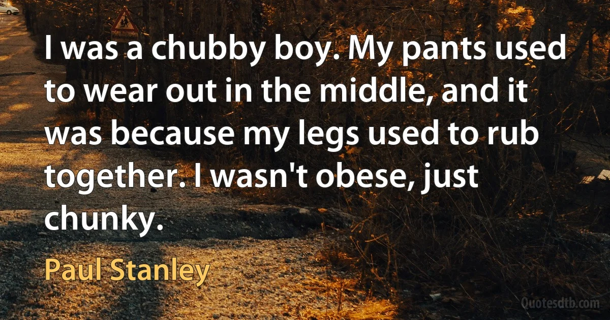 I was a chubby boy. My pants used to wear out in the middle, and it was because my legs used to rub together. I wasn't obese, just chunky. (Paul Stanley)