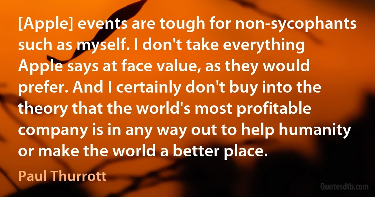 [Apple] events are tough for non-sycophants such as myself. I don't take everything Apple says at face value, as they would prefer. And I certainly don't buy into the theory that the world's most profitable company is in any way out to help humanity or make the world a better place. (Paul Thurrott)