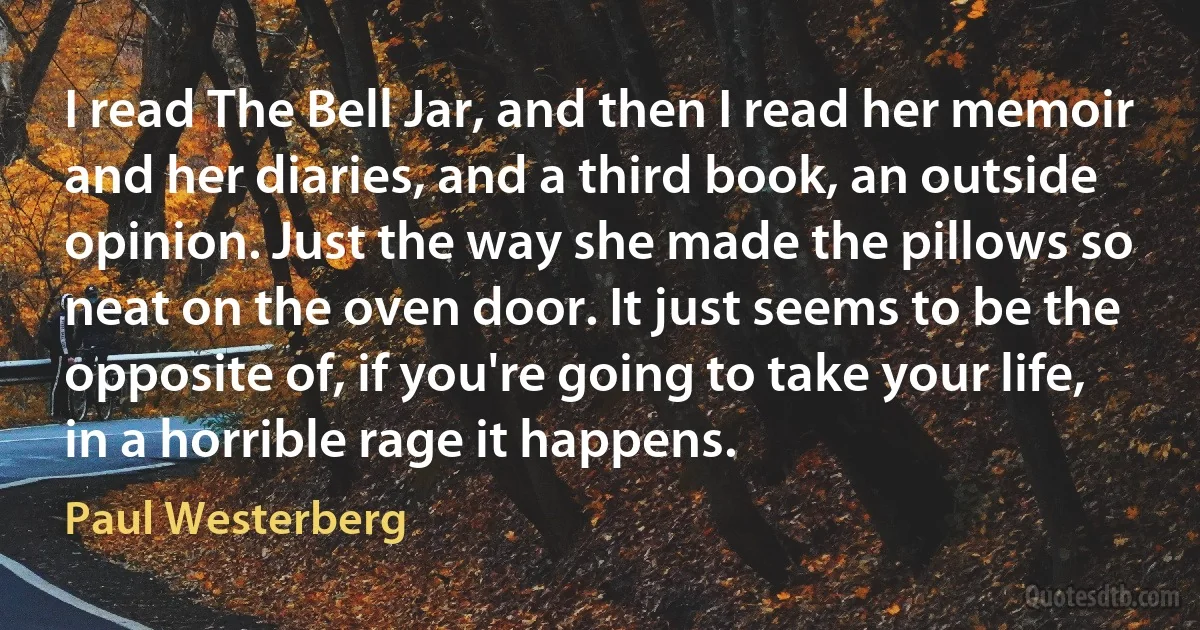 I read The Bell Jar, and then I read her memoir and her diaries, and a third book, an outside opinion. Just the way she made the pillows so neat on the oven door. It just seems to be the opposite of, if you're going to take your life, in a horrible rage it happens. (Paul Westerberg)