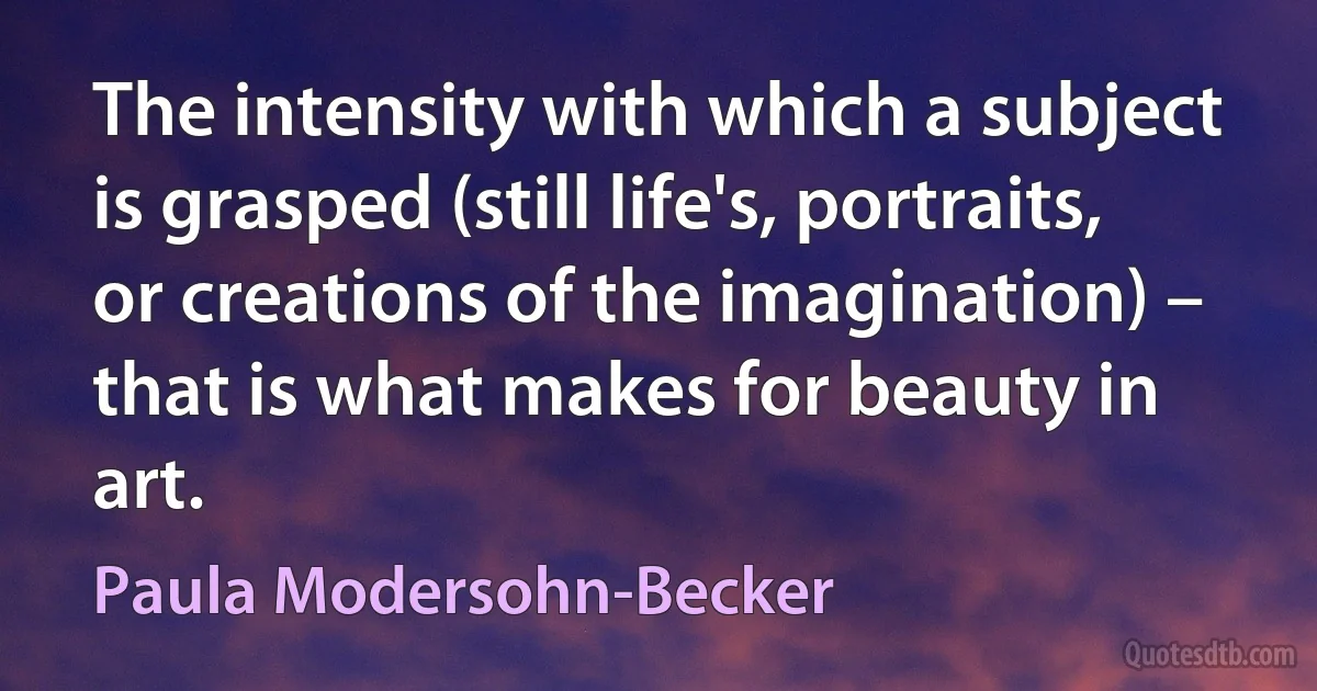 The intensity with which a subject is grasped (still life's, portraits, or creations of the imagination) – that is what makes for beauty in art. (Paula Modersohn-Becker)