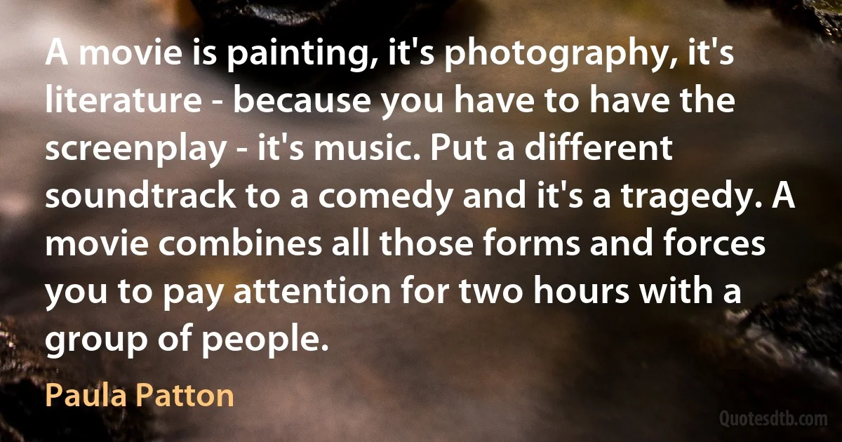 A movie is painting, it's photography, it's literature - because you have to have the screenplay - it's music. Put a different soundtrack to a comedy and it's a tragedy. A movie combines all those forms and forces you to pay attention for two hours with a group of people. (Paula Patton)