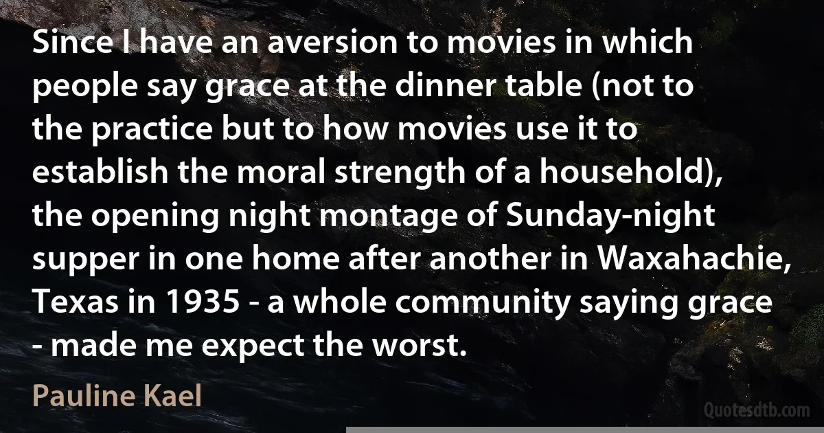 Since I have an aversion to movies in which people say grace at the dinner table (not to the practice but to how movies use it to establish the moral strength of a household), the opening night montage of Sunday-night supper in one home after another in Waxahachie, Texas in 1935 - a whole community saying grace - made me expect the worst. (Pauline Kael)