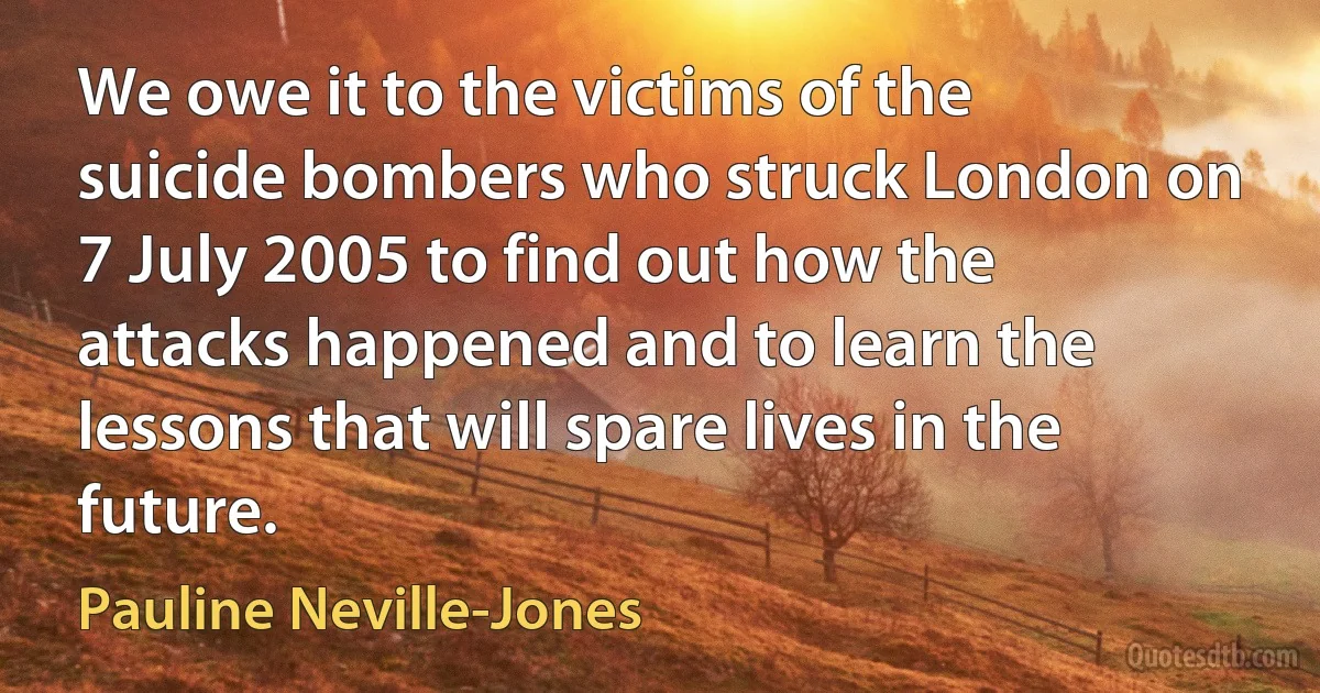 We owe it to the victims of the suicide bombers who struck London on 7 July 2005 to find out how the attacks happened and to learn the lessons that will spare lives in the future. (Pauline Neville-Jones)