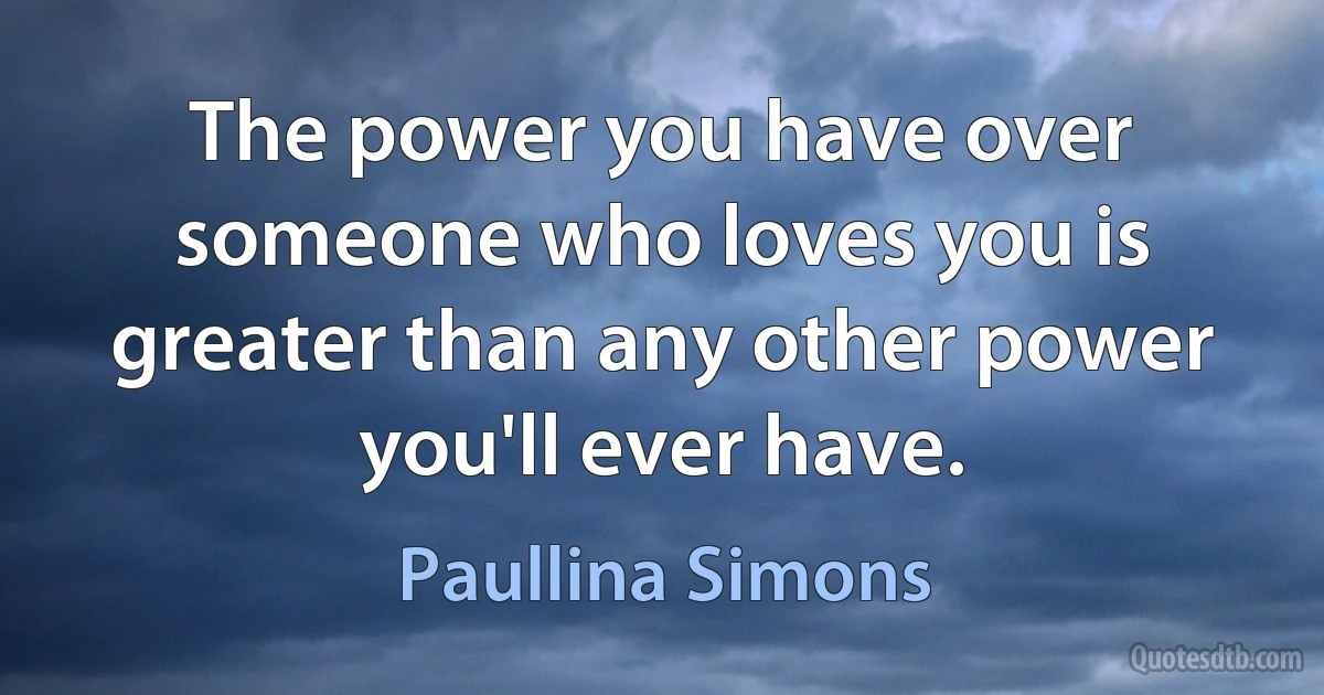 The power you have over someone who loves you is greater than any other power you'll ever have. (Paullina Simons)