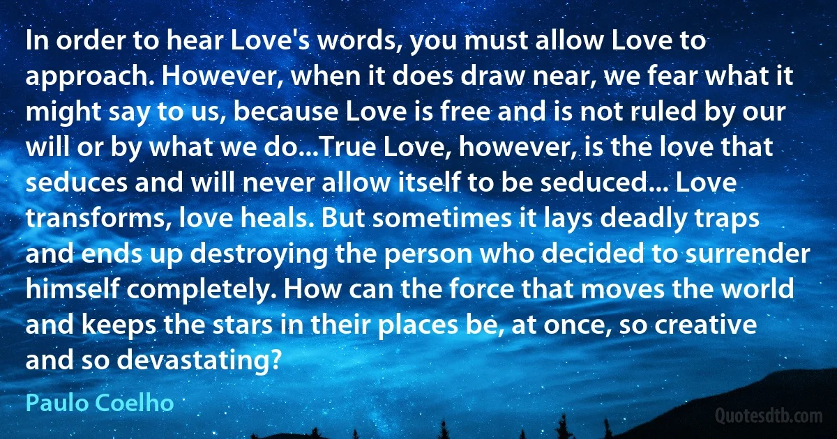 In order to hear Love's words, you must allow Love to approach. However, when it does draw near, we fear what it might say to us, because Love is free and is not ruled by our will or by what we do...True Love, however, is the love that seduces and will never allow itself to be seduced... Love transforms, love heals. But sometimes it lays deadly traps and ends up destroying the person who decided to surrender himself completely. How can the force that moves the world and keeps the stars in their places be, at once, so creative and so devastating? (Paulo Coelho)