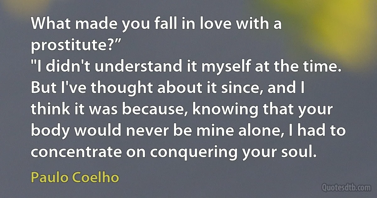 What made you fall in love with a prostitute?”
"I didn't understand it myself at the time. But I've thought about it since, and I think it was because, knowing that your body would never be mine alone, I had to concentrate on conquering your soul. (Paulo Coelho)