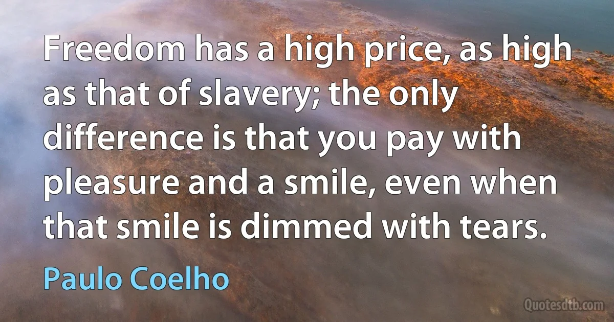 Freedom has a high price, as high as that of slavery; the only difference is that you pay with pleasure and a smile, even when that smile is dimmed with tears. (Paulo Coelho)