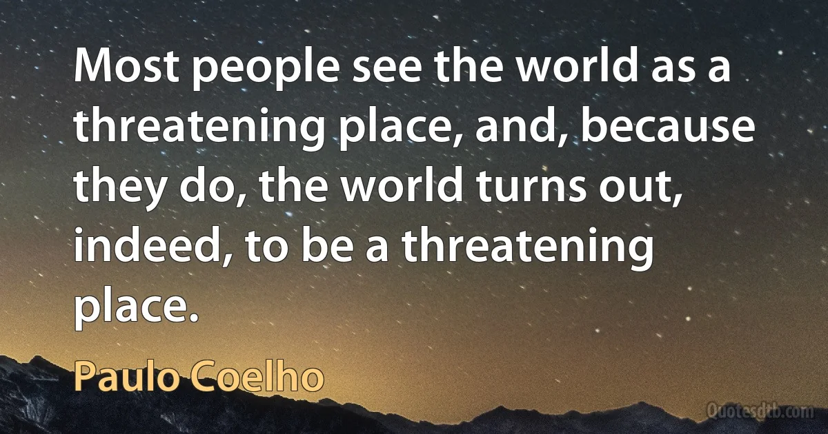 Most people see the world as a threatening place, and, because they do, the world turns out, indeed, to be a threatening place. (Paulo Coelho)