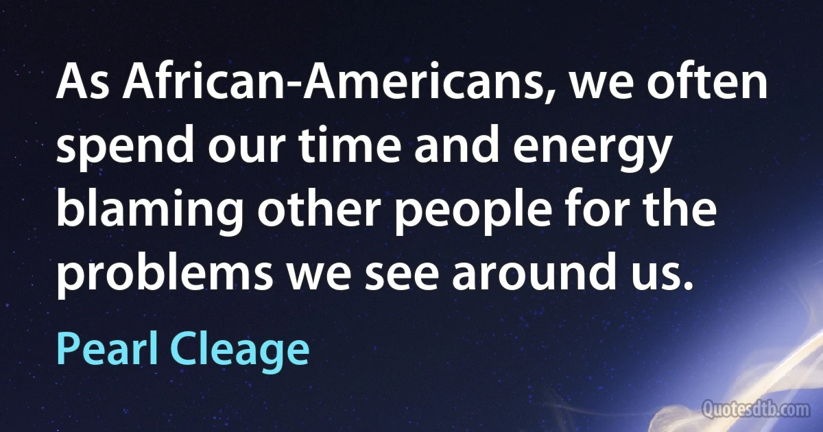 As African-Americans, we often spend our time and energy blaming other people for the problems we see around us. (Pearl Cleage)