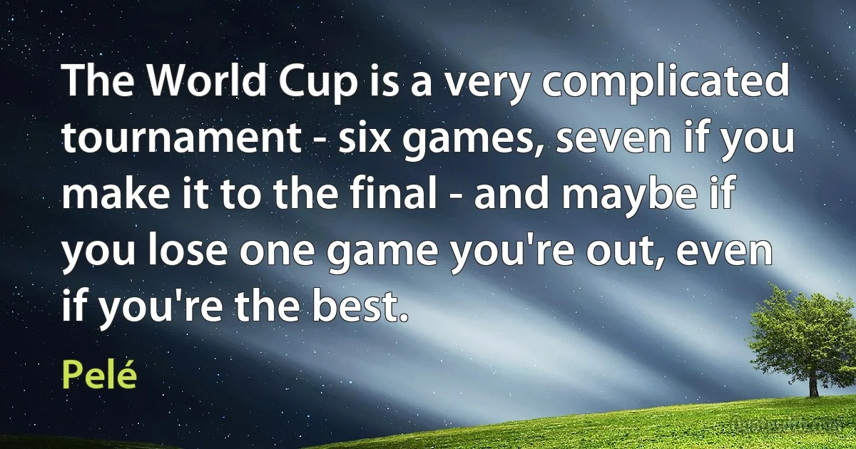 The World Cup is a very complicated tournament - six games, seven if you make it to the final - and maybe if you lose one game you're out, even if you're the best. (Pelé)