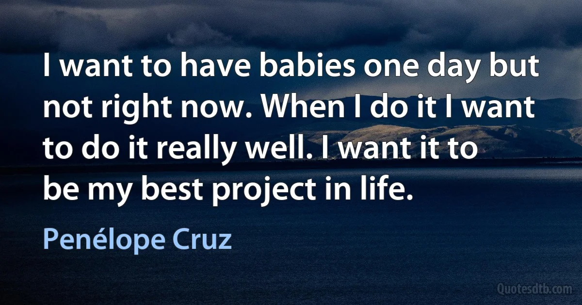 I want to have babies one day but not right now. When I do it I want to do it really well. I want it to be my best project in life. (Penélope Cruz)