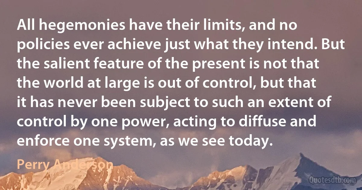 All hegemonies have their limits, and no policies ever achieve just what they intend. But the salient feature of the present is not that the world at large is out of control, but that it has never been subject to such an extent of control by one power, acting to diffuse and enforce one system, as we see today. (Perry Anderson)