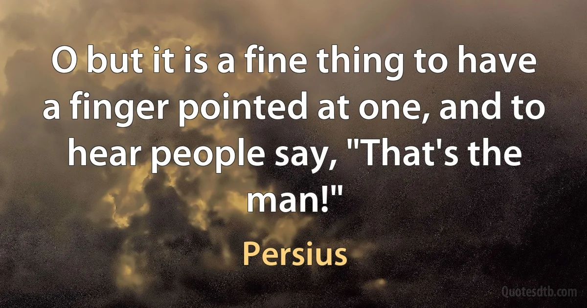 O but it is a fine thing to have a finger pointed at one, and to hear people say, "That's the man!" (Persius)