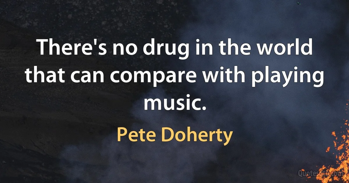 There's no drug in the world that can compare with playing music. (Pete Doherty)