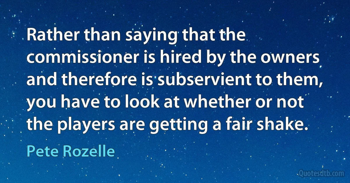 Rather than saying that the commissioner is hired by the owners and therefore is subservient to them, you have to look at whether or not the players are getting a fair shake. (Pete Rozelle)