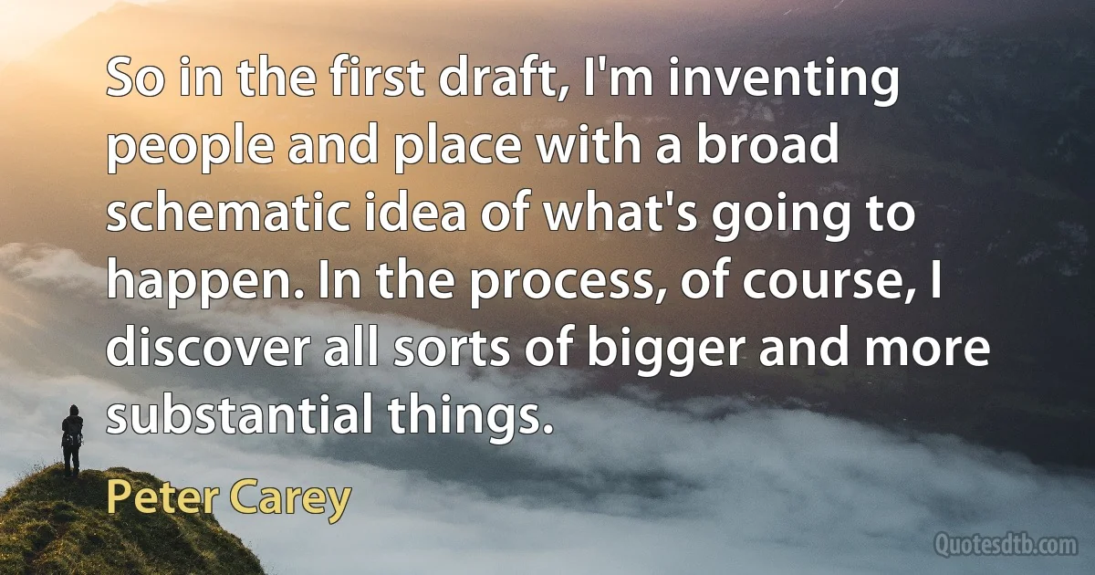 So in the first draft, I'm inventing people and place with a broad schematic idea of what's going to happen. In the process, of course, I discover all sorts of bigger and more substantial things. (Peter Carey)