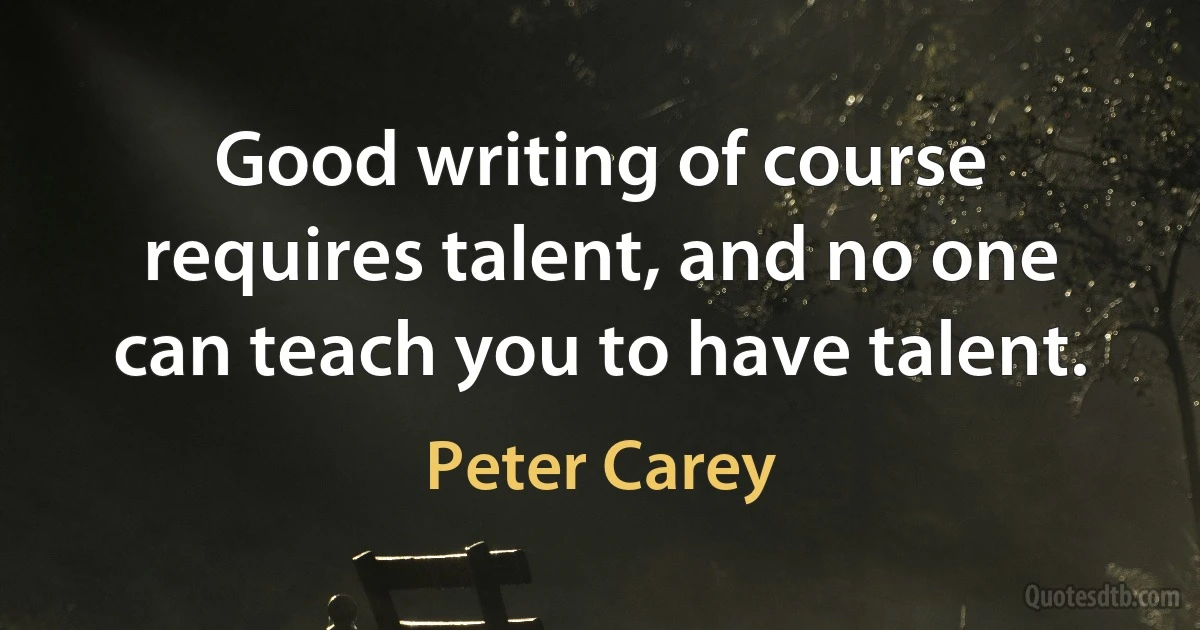 Good writing of course requires talent, and no one can teach you to have talent. (Peter Carey)