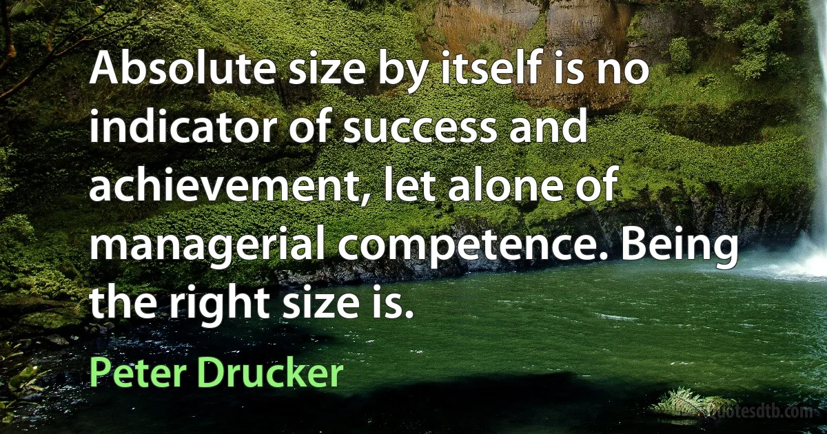 Absolute size by itself is no indicator of success and achievement, let alone of managerial competence. Being the right size is. (Peter Drucker)