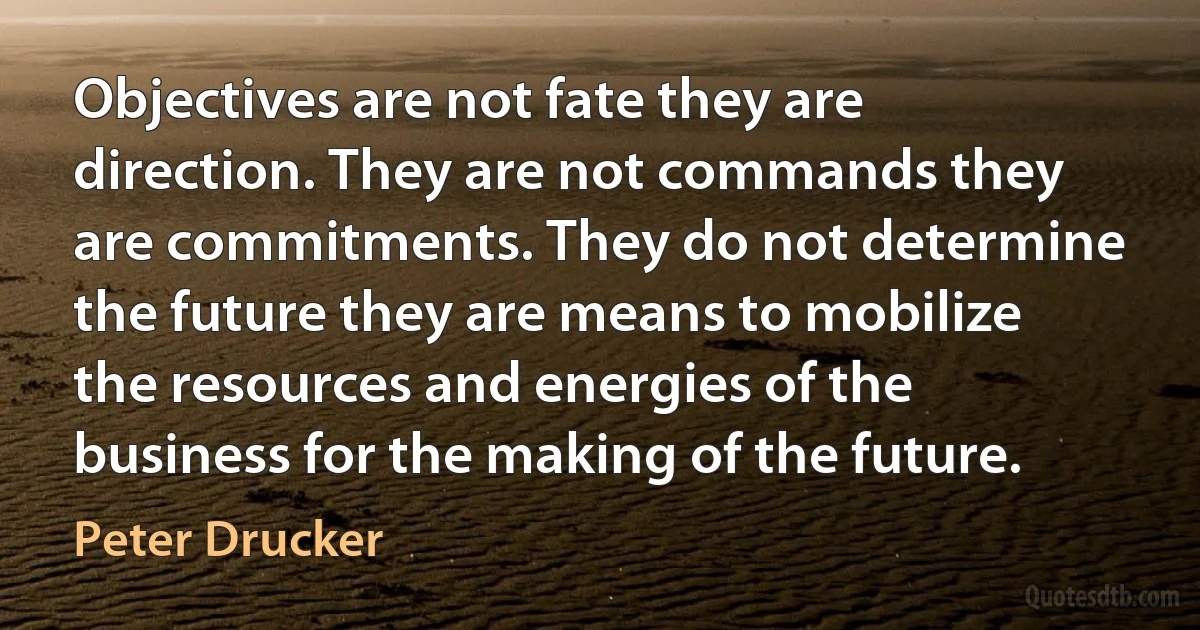 Objectives are not fate they are direction. They are not commands they are commitments. They do not determine the future they are means to mobilize the resources and energies of the business for the making of the future. (Peter Drucker)