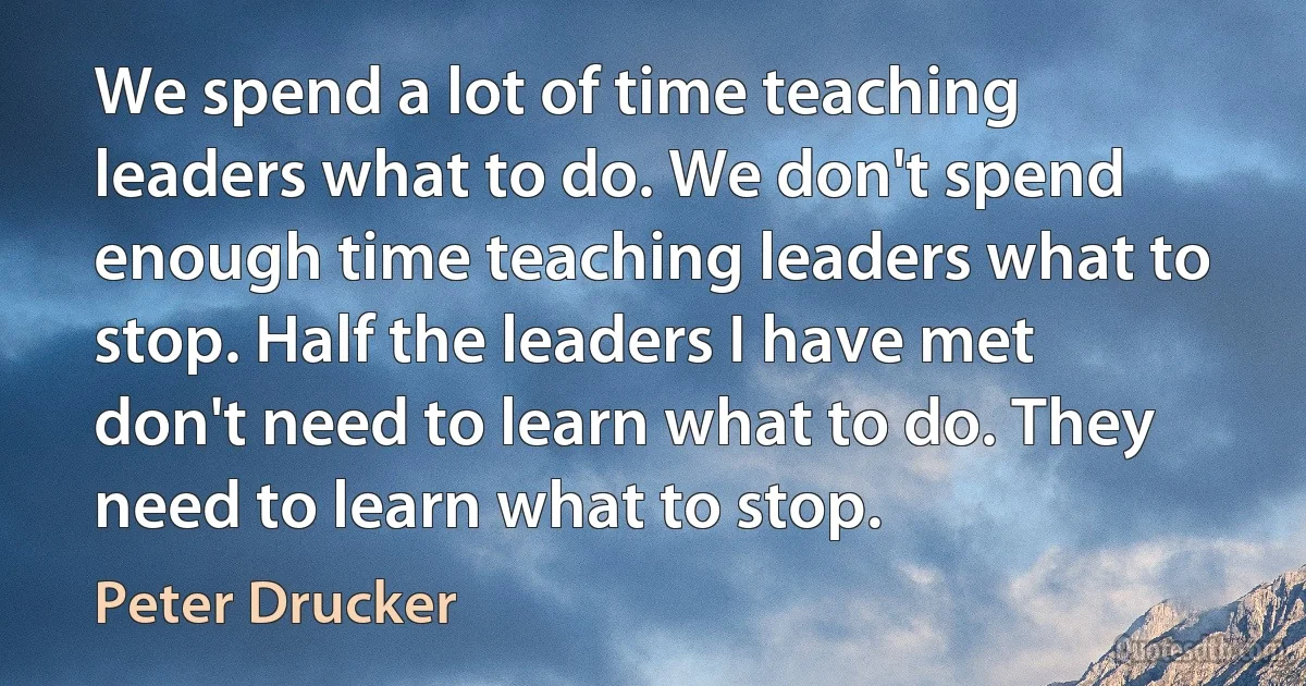 We spend a lot of time teaching leaders what to do. We don't spend enough time teaching leaders what to stop. Half the leaders I have met don't need to learn what to do. They need to learn what to stop. (Peter Drucker)