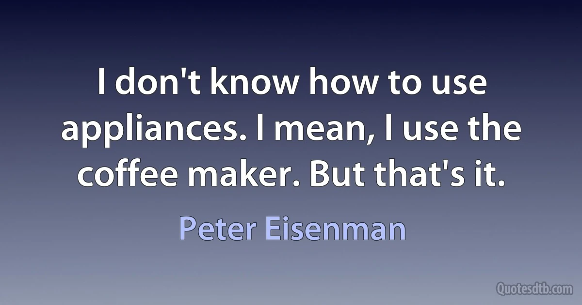 I don't know how to use appliances. I mean, I use the coffee maker. But that's it. (Peter Eisenman)