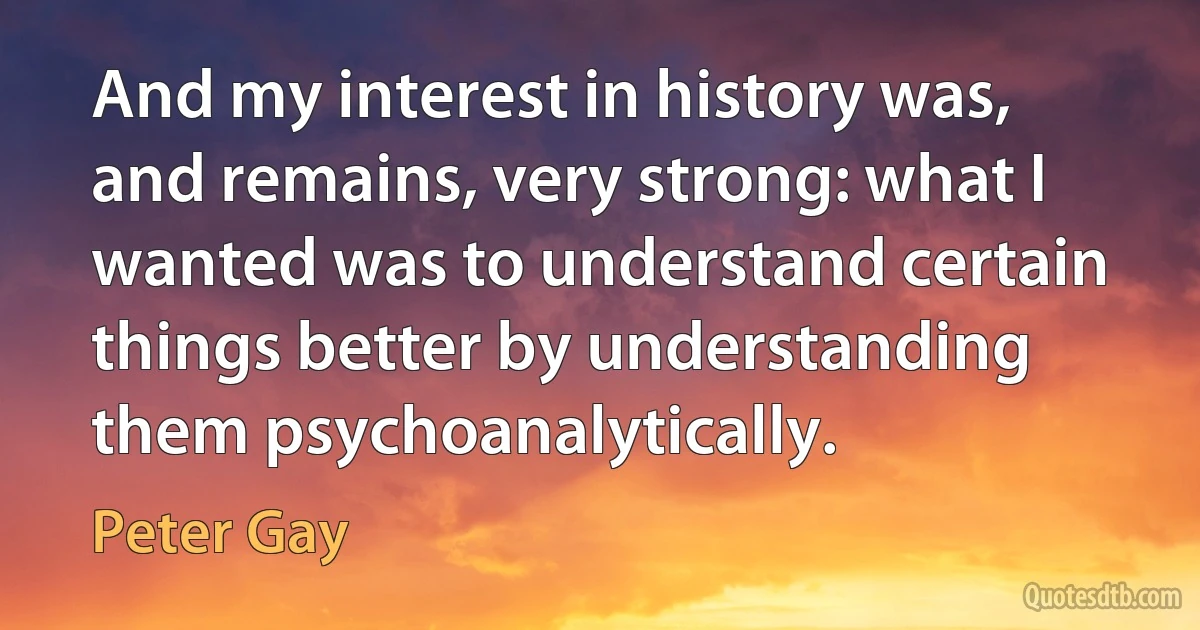 And my interest in history was, and remains, very strong: what I wanted was to understand certain things better by understanding them psychoanalytically. (Peter Gay)