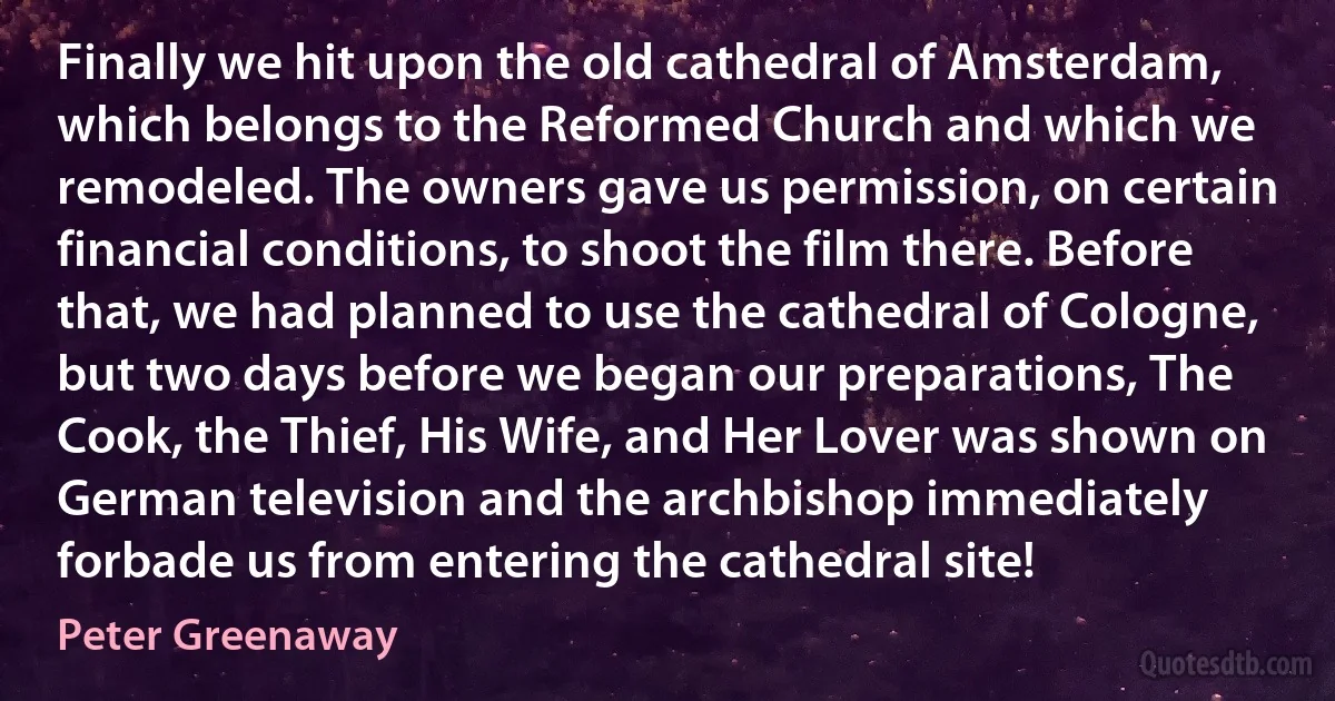 Finally we hit upon the old cathedral of Amsterdam, which belongs to the Reformed Church and which we remodeled. The owners gave us permission, on certain financial conditions, to shoot the film there. Before that, we had planned to use the cathedral of Cologne, but two days before we began our preparations, The Cook, the Thief, His Wife, and Her Lover was shown on German television and the archbishop immediately forbade us from entering the cathedral site! (Peter Greenaway)