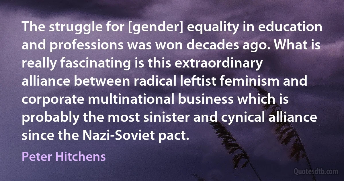 The struggle for [gender] equality in education and professions was won decades ago. What is really fascinating is this extraordinary alliance between radical leftist feminism and corporate multinational business which is probably the most sinister and cynical alliance since the Nazi-Soviet pact. (Peter Hitchens)